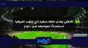 الأهلي يعدل خطة سفره إلى جنوب أفريقيا استعدادًا لمواجهة صن داونز